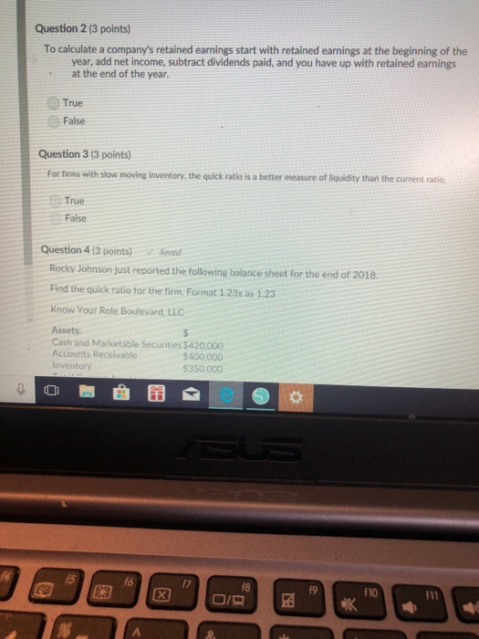 Question 2 (3 points) To calculate a companys retained earnings start with retained earnings at the beginning of the year, add net income, subtract dividends paid, and you have up with retained earnings at the end of the year. True False Question 3 (3 points) For firms with slow moving inventory, the quick ratio is a better measure of liquidity than the current ratio. True False Question 4 13 points)Saved Rocky Johnson just reported the following balance sheet for the end of 2018 Find the quick ratio for the firm. Format 1.23x as 1.23 Know Your Role Boulevard, LLC Assets: Cash and Marketable Securities $420,000 Accounts Receivable $400,000 $350,000 15 f8 f9 f10
