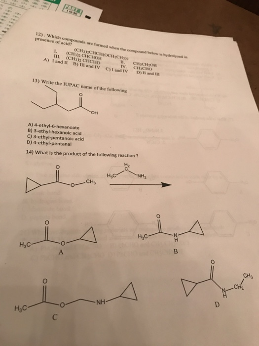 12). Which compounds are formed when the compound behones presence of acid? below is hydelysed in (CH3)2CHCHOCH CH 1 (CH3)2 CHCHOH III. (CH3)2 CHCHO ll. IV. СНСН:011 CHICHO A) 1 and II B) I1I and IV CI and IV D) 13) Write the IUPAC name of the following A) 4-ethyl-6-hexanoate B) 3-ethyl-hexanoic acid C) 3-ethyl-pentanoic acid D) 4-ethyl-pentanal 14) What is the product of the following reaction? CH3 0 H3C NH H3C