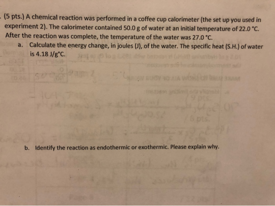 (5 pts.) A chemical reaction was performed in a coffee cup calorimeter (the set up you used in experiment 2). The calorimeter