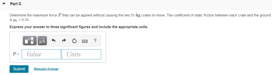 Part C Determine the maximum force P that can be applied without causing the two 51-kg crates to move. The coefficient of sta