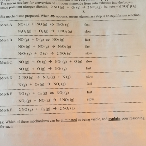 The macro rate law for conversion of nitrogen monoxide from auto exhausts into the brown smog pollutant nitrogen dioxide, 2 NO (g) + O2 (g) → 2 NO2 (g) is: rate-k[NOF [02] Six mechanisms proposed. When艹appears, means elementary step is an equilibrium reaction: Mech A NO (g) + NO (g) N2O2 (g) fast slow fast fast slow slow fast slow fast O2 (g) → N2O2 (g) NO (g) + O (g) NO2 (g) + NO (g) → N2O3 (g) N2O3 (g) + 0(g) → 2NO2(g) NO(g) NO (g) 2 NO (g) → NO2 (g)+ N (g) N (g) NO (g) NO3(g) 2 NO (g) + O2(g) → + 2NO2 (g) Mech B NO2 (g) NO2 (g) NO2 (g) O(g) O2 (g) → 0(g) Mech C + + + → Mech D O2 (g) → NO2 (g) + N03 (g) fast O2 (g) NO (g) + Mech E → 2 NO2 (g) slow + Mech F 2NO2(g) (o) Which of these mechanisms can be eliminated as being viable, and explain your reasoning for each