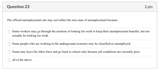 Question 23 2 pts The official unemployment rate may not reflect the true state of unemployment because: Some workers may go