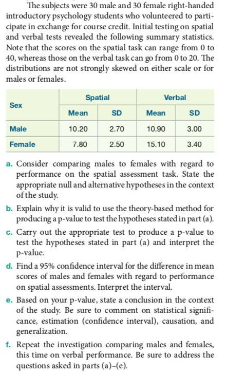 The subjects were 30 male and 30 female right-handed introductory psychology students who volunteered to parti cipate in exchange for course credit. Initial testing on spatial and verbal tests revealed the following summary statistics. Note that the scores on the spatial task can range from 0 to 40, whereas those on the verbal task can go from 0 to 20. The distributions are not strongly skewed on either scale or for males or females Spatial Verbal Sex Mean 10.20 7.80 SD 2.70 2.50 Mean 10.90 15.10 SD 3.00 3.40 Male Female a. Consider comparing males to females with regard to performance on the spatial assessment task. State the appropriate null and alternative hypotheses in the context of the study b. Explain why it is valid to use the theory-based method for producing ap-value to test the hypotheses stated in part (a). c. Carry out the appropriate test to produce a p-value to test the hypotheses stated in part (a) and interpret the p-value d. Find a 95% confidence interval for the difference in mean scores of males and females with regard to performance on spatial assessments. Interpret the interval. e. Based on your p-value, state a conclusion in the context of the study. Be sure to comment on statistical signifi cance, estimation (confidence interval), causation, and generalization. f. Repeat the investigation comparing males and females, this time on verbal performance. Be sure to address the questions asked in parts (a)-(e)