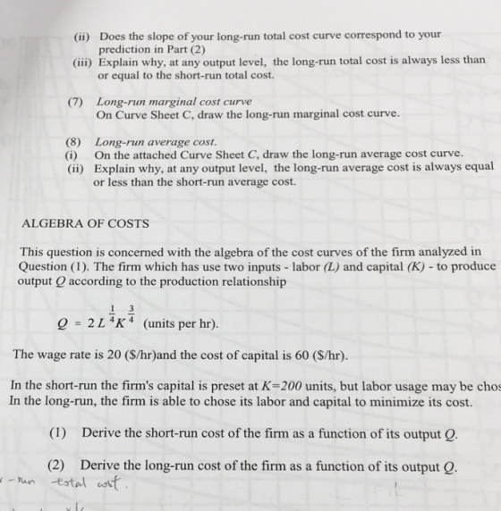(ii) Does the slope of your long-run total cost curve correspond to your (iii) Explain why, at any output level, the long-run total cost is always less than prediction in Part (2) or equal to the short-run total cost. Long-run marginal cost curve On Curve Sheet C, draw the long-run marginal cost curve. (7) (8) (i) (ii) Long-run average cost. On the attached Curve Sheet C, draw the long-run average cost curve. Explain why, at any output level, the long-run average cost is always equal or less than the short-run average cost. ALGEBRA OF COSTS This question is concerned with the algebra of the cost curves of the firm analyzed in Question (1). The firm which has use two inputs - labor (L) and capital (K) to produce output Q according to the production relationship 1-2 1 4K 4 (units per hr). The wage rate is 20 (S/hr)and the cost of capital is 60 (S/hr) In the short-run the firms capital is preset at K-200 units, but labor usage may be chos In the long-run, the firm is able to chose its labor and capital to minimize its cost. (1) Derive the short-run cost of the firm as a function of its output Q. (2) Derive the long-run cost of the firm as a function of its output Q.