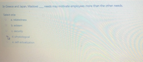 In Greece and Japan, Maslows __needs may motivate employees more than the other needs. Select one: a. relatedness b.esteem C.