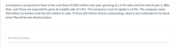 A company is projected to have a free cash flow of $300 million next year, growing at a 6.0% rate until the end of year 3. Af