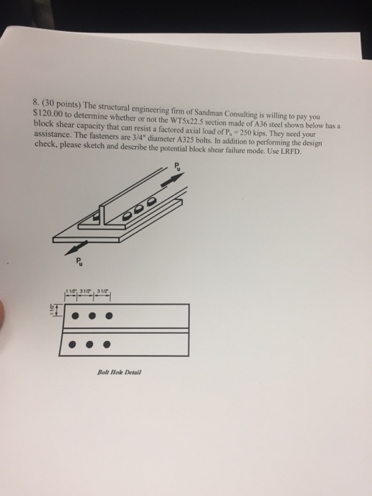 8. (30 points) The structural engineering firm of Sandman Consulting is willing to pay you S120.00 to determine whether or not the WTSx22.5 section made of A36 steel shown below has a block shear capacity that can resist a factored axial load of P 250 kips. They need your assistance. The fasteners are 3/4 diameter A325 bolts. In addition to performing the design check, please sketch and describe the potential block shear failure mode. Use LRFD. 11 31, 317 Bolt Hoe Detail