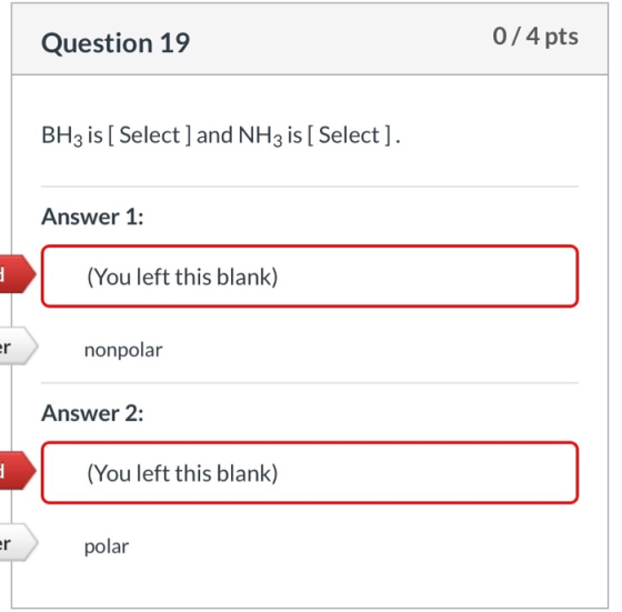 0/4 pts Question 19 BH3 is [ Select ] and NH3 is [ Select ] Answer 1: (You left this blank) er nonpolar Answer 2: (You left t