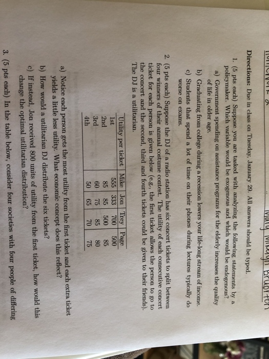 Directions: Due in class on Tuesday, January 29. All answers should be typed. 1. (5 pts each) Suppose you are tasked with analyzing the following statements by a policymaker. Which variable would be exogenous and which would be endogenous? a) Government spending on assistance programs for the elderly increases the quality of life in older age. b) Graduating from college during a recession lowers your life-long stream of income. c) Students that spend a lot of time on their phones during lectures typically do worse on exams. 2. (5 pts each) Suppose the DJ of a radio station has six concert tickets to split between four winners of their annual costume contest. The utility of each consecutive concert ticket for each person is given below (e.g., the first ticket allows the person to go to the concert and the second, third and fourth tickets could be given to their friends). The DJ is a utilitarian. Utility per ticket Mike Jon Trey Page lst 2nd 3rd 4th 555 333 700 500 85 85 500 85 60 7585 80 50 65 70 75 a) Notice each person gets the most utility from the first ticket and each extra ticket yields a little less utility. What economic concept does this reflect? b) How would a utilitarian DJ distribute the six tickets? c) If instead, Jon received 800 units of utility from the first ticket, how would this change the optimal utilitarian distribution? 3. (5 pts each) In the table below, consider four societies with four people of differing