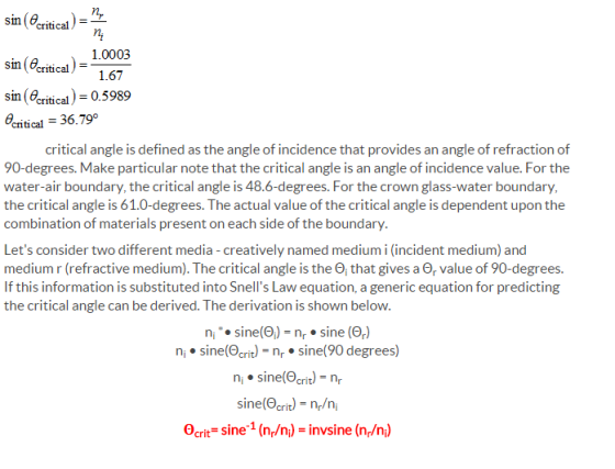 critical sin(erical 1.0003 1.67 sin (eritical)- 0.5989 nitical 36.79° critical angle is defined as the angle of incidence that provides an angle of refraction of 90-degrees. Make particular note that the critical angle is an angle of incidence value. For the water-air boundary, the critical angle is 48.6-degrees. For the crown glass-water boundary the critical angle is 61.0-degrees. The actual value of the critical angle is dependent upon the combination of materials present on each side of the boundary Lets consider two different media -creatively named medium i (incident medium) and medium r (refractive medium). The critical angle is the ?? that gives a ?,Value of 90-degrees. If this information is substituted into Snells Law equation, a generic equation for predicting the critical angle can be derived. The derivation is shown below n.sine( sine () n sine(Ortr sine(90 degrees) n sine(crit)nr ine(O crit)-n/n, Ocrit sine1 (np/n) -invsine (n/n)