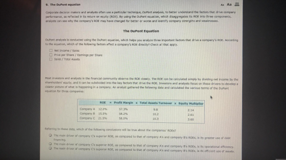 9. The DuPont equation Aa Aa Corporate decision makers and analysts often use a particular technique, DuPont analysis, to better understand the factors that drive companty performance, as reflected in its return on equity (ROE). By using the DuPont equation, which disaggregates its ROE into three components, analysts can see why the companys ROE may have changed for better or worse and identify company strengths and weaknesses The DuPont Equatiorn DuPont analysis is conducted using the DuPont equation, which helps you analyze three important factors that drive a to the equation, which of the following factors affect a companys ROE directly? Check all that apply. companys ROE. According Net Income/ Sales Price per Share / Earnings per Share Sales/Total Assets Most investors and analysts in the financial community observe the ROE closely. The ROE can be calculated simply by dividing net income by the shareholders equity, and it can be subdivided into the key factors that drive the ROEl Investors and analysts focus on these drivers to develop a clearer picture of what is happening in a company. An analyst gathered the following data and calculated the various terms of the DuPont equation for three companies: ROE Profit Margin x Total Assets Turnover x Equity Multiplier Company A Company B Company C 12.0% 15.5% 21.5% 57.3% 58.2% 58.0% 9.8 10.2 10.3 2.14 2.61 3.60 erring to these data, which of the following conclusions will be true about the companies ROES? The main driver of company Cs superior ROE, as compared to that of company As and company Bs ROEs, is its greater use of debt financing The main driver of company Cs superior ROE, as compared to that of company As and company Bs ROEs, is its operational efficiency Th e main driver of company Cs superior ROE, as compared to that of company As and company Bs ROEs, is its efficient use of assets.