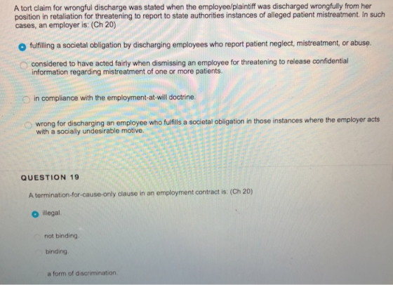 A tort claim for wrongful discharge was stated when the employee/plaintiff was discharged wrongfully from her position in retaliation for threatening to report to state authorities instances of alleged patient mistreatment. In such cases, an employer is: (Ch 20) o fulfilling a societal obligation by discharging employees who report patient neglect, mistreatment, or abuse. considered to have acted fairly when dismissing an employee for threatening to release confidential information regarding mistreatment of one or more patients in compliance with the employment-at-will doctrine. o wrong for discharging an employee who fufills a societal obligation in those instances where the employer acts with a socially undesirable motive. QUESTION 19 A termination-for-cause-only clause in an employment contract is: (Ch 20) O illegal. not binding binding a form of discrimination