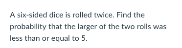 A six-sided dice is rolled twice. Find the probability that the larger of the two rolls was less than or equal to5