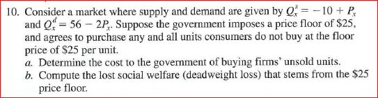 10. Consider a market where supply and demand are given by Q10 P and -56 2P. Suppose the government imposes a price floor of $25, and agrees to purchase any and all units consumers do not buy at the floor price of $25 per unit. a. Determine the cost to the government of buying firms unsold units. b. Compute the lost social welfare (deadweight loss) that stems from the $25 price floor.