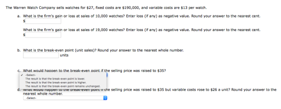 The Warren Watch Company sells watches for $27, fixed costs are $190,000, and variable costs are $13 per watch. a. What is th