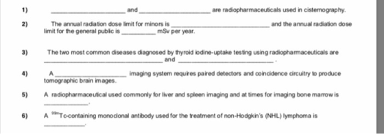 1) andare radiopharmaceuticals used in cistenography 2) The annual radiation dose limit for minors is limit for the general public is mSv per year and the annual radiation dose 3) The two most common diseases diagnosed by thyroid lodine-uptake testing using radiopharmaceuticals are 4) A 5) A radiopharmaceutical used commonly for liver and spleen imaging and at times for imaging bone marrow is 6) ATo-containing monoclonal antibody used for the treatment of non-Hodgkins (NHL) lymphoma is and imaging system requires paired detectors and coincidence circuitry to produce tomographic brain images