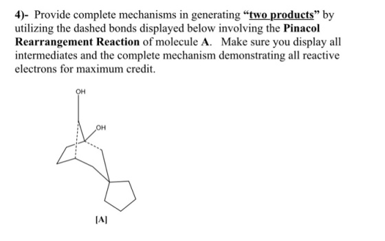 4)- Provide complete mechanisms in generating two products by utilizing the dashed bonds displayed below involving the Pinacol Rearrangement Reaction of molecule A. Make sure you display all intermediates and the complete mechanism demonstrating all reactive electrons for maximum credi OH OH IAT