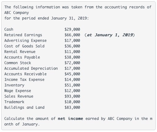 The following information was taken from the accounting records of ABC Company for the period ended January 31, 2019: Cash Retained Earnings Advertising Expense Cost of Goods Sold Rental Revenue Accounts Payable Common Stock Accumulated Depreciation $17,000 Accounts Receivable Income Tax Expense Inventory Wage Expense Sales Revenue Trademark Buildings and Land $29,000 $66,000 Cat January 1, 2019) $17,000 $36,000 $11,000 $38,000 $72,000 $45,000 $14,000 $51,000 $12,000 $93,000 $10,000 $83,000 Calculate the amount of net income earned by ABC Company in the m onth of January