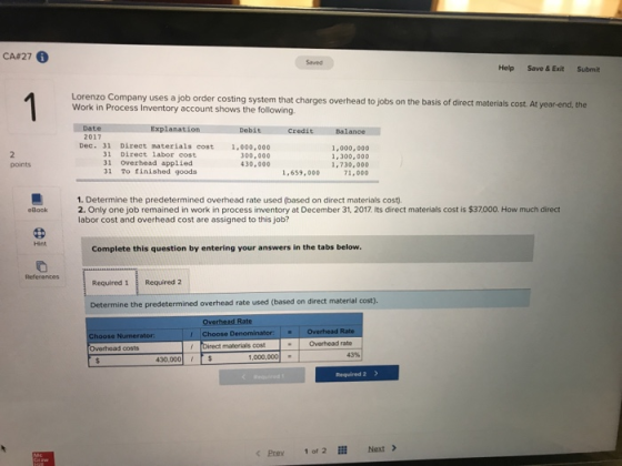 CAS 27 0 Saved Help Save & Exit Submit Lorenzo Company uses a job order costing system that charges overhead to jobs on the basis of direct materials cost. At year-end, the Work in Process Inventory account shows the following Explanat 2017 Dec. 31 Direct materials cost 1,000,000 300,000 430,000 31 Direct labor cost 31 Overhead applied 31 To finished goods 1,000,000 1,300,00o points 1.659.00 1 70.000 1. Determine the predetermined overhead rate used (based on direct materials cost). 2. Only one job remained in work in process inventory at December 31, 2017 Its direct materials cost is $37000. How much direct labor cost and overhead cost are assigned to this job? eBook Complete this question by entering your answers in the tabs below References Required 1Required 2 Determine the predetermined overhead rate used (based on direct material cost). Overhead Rate hoose Den Overhead rabe Overhead costs Direct materials cost 43% 430,000ts 1,000,000 Required 2 Prey 1 of 2 111 Next >