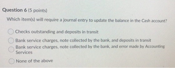 Question 6 (5 points) Which item(s) will require a journal entry to update the balance in the Cash account? Checks outstandin