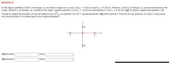 Question 8 In the figure particles 2 and 4, of charge -e, are fixed in place on a y axis, at y2--8.32 cm and y-4.16 cm. Particles 1 and 3, of charge -e, can be moved along the axis. Particle 5, of charge +e, is fixed at the origin. Initially particle 1 is atx」=-8.32 cm and particle 3 is at X3 = 8.32 cm. (a) To what x value must particle 1 be moved to rotate the direction of the net electric force net on particle 5 by 30 °counterclockwise? (b) With particle 1 fixed at its new position, to what x value must you move particle 3 to rotate back to its original direction? (a) Number Units (b) Number Units