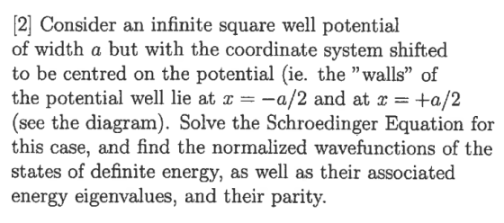 2 Consider an infinite square well potential of width a but with the coordinate system shifted to be centred on the potential (ie. the walls of the potential well lie at-a/2 and at +a/2 (see the diagram). Solve the Schroedinger Equation for this case, and find the normalized wavefunctions of the states of definite energy, as well as their associated energy eigenvalues, and their parity.