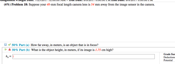 (4%) Problem 18: Suppose your 48-mm focal length camera lens is 54 mm away from the image sensor in the camera. 50% Part (a) How far away, in meters, is an object that is in focus? 50% Part (b) What is the object height, in meters, if its image is 1.75 cm high? Grade Su Deductions