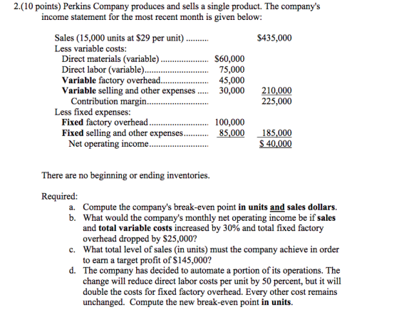 2.(10 points) Perkins Company produces and sells a single product. The companys income statement for the most recent month is given below: $435,000 Less variable costs: S60,000 Direct labor (variable).. 75,000 45,000 30,000210,000 Variable selling and other expenses.... 225,000 Less fixed expenses: Fixed factory overhead.. Fixed selling and other expenses........ 85,000 185,000 100,000 $40,000 There are no beginning or ending inventories Required a. b. Compute the companys break-even point in units and sales dollars What would the companys monthly net operating income be if sales and total variable costs increased by 30% and total fixed factory overhead dropped by $25,000? What total level of sales (in units) must the company achieve in order to earn a target profit of $145,000? c. d. The company has decided to automate a portion of its operations. The change will reduce direct labor costs per unit by 50 percent, but it will double the costs for fixed factory overhead. Every other cost remains unchanged. Compute the new break-even point in units
