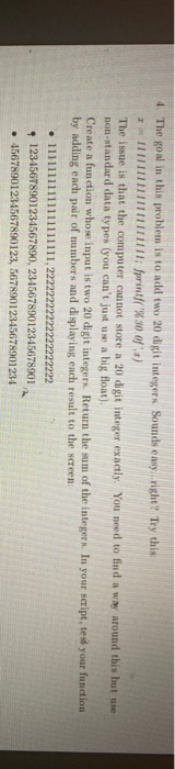 4. The goal in this problem is to add two 20 digit integers Sounds easy right? Try this: 1 11111111 1111; printf(%30.08 ) Th