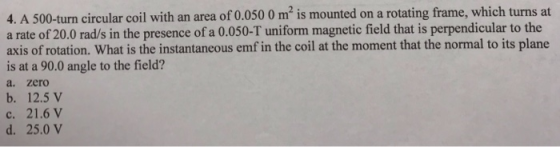 4. A 500-turn circular coil with an area of 0.050 0 m2 is mounted on a rotating frame, which turns at a rate of 20.0 rad/s in the presence of a 0.050-T uniform magnetic field that is perpendicular to the axis of rotation. What is the instantaneous emf in the coil at the moment that the normal to its plane is at a 90.0 angle to the field? a. zero b. 12.5 V c. 21.6 V d. 25.0 V
