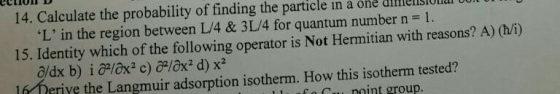 14. Calculate the probability of finding the particle in a one dilesO L in the region between L/4 & 3 L/4 for quantum number n = 1. 15. Identity which of the following operator is Not Hermitian with reasons? A) (h/i) lfr Derive the Langmuir adsorption isotherm. How this isotherm tested? 1l sfo cunoint group.