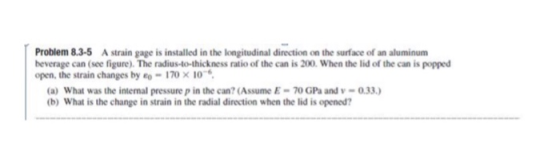 Problem 8.3-5 A strain gage is installed in the longitudinal direction on the surface of an aluminum heverage can (see figure). The radius-to-thickness ratio of the can is 200. When the lid of the can is popped open, the strain changes by -170 x 10 (a) What was the internal pressure p in the can? (Assume E-70 GPa and-0.33.) (b) What is the change in strain in the radial direction when the lid is opened?