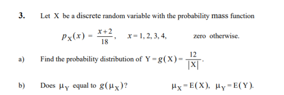 3. Let X be a discrete random variable with the probability mass function 2 18 x=1,2,3,4, zero otherwise. , 12 a Find the probability distribution of Y-g(X- TXI b) Does Hy equal to g(Hx)? Ax=E(X), μ,-E(Y).