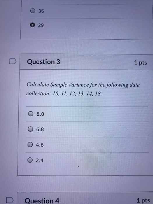 O 36 O 29 D Question 3 1 pts Calculate Sample Variance for the following data collection: 10, 11, 12, 13, 14, 18. O 8.0 O 6.8 O 4.6 O 2.4 DQuestion 4 1 pts