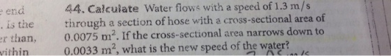 end . is the r than, ithin 44. Calculate Water flows with a speed of 1.3 m/s through a section of hose with a cross-sectional area of 0.0075 m2. If the cross-sectional area narrows down to 0.0033 m2 what is the new speed of the water?