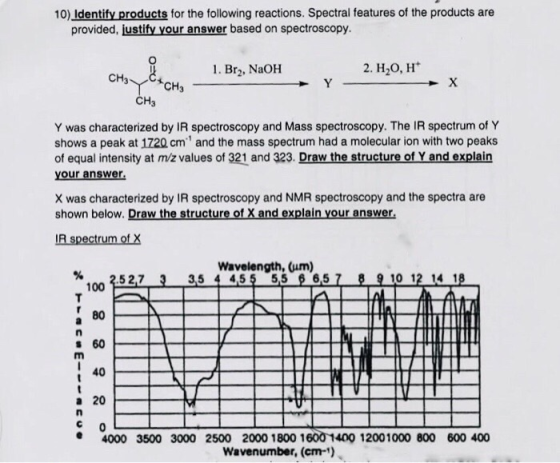 10) Identify products for the following reactions. Spectral features of the products are provided, justify your answer based on spectroscopy. 1. Br2, NaOH 2. H20, H CH3 CH3 CH Y was characterized by IR spectroscopy and Mass spectroscopy. The IR spectrum of Y shows a peak at 1720 cm and the mass spectrum had a molecular ion with two peaks of equal intensity at m/z values of 321 and 323. Draw the structure of Y and explain your answer. X was characterized by IR spectroscopy and NMR spectroscopy and the spectra are shown below. Draw the structure of X and explain your answer IR spectrum of X Wavelength, (um) 3.5 4 451-55-06,5 % 3.5 2,7 3 9 10 12-418 100 80 s 60 40 a 20 4000 3500 3000 2500 2000 1800 1600 1400 12001000 800 600 400 Wavenumber, (em)