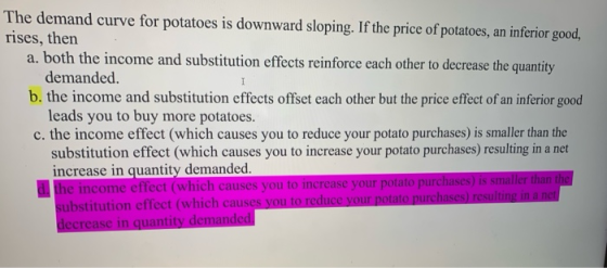 The demand curve for potatoes is downward sloping. If the price of potatoes, an inferior good, rises, then a. both the income