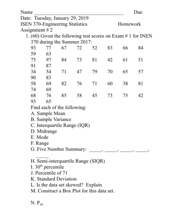 Due Name Date: Tuesday, January 29, 2019 ISEN 370-Engineering Statistics Assignment # 2 Homework I.(60) Given the following test scores on Exam # 1 for INEN 370 during the Summer 2017 93 77 67 72 528366 84 59 63 75 97 84 73 814261 51 91 87 34 54 7 47 79 706557 90 83 58 69 82 76 716038 81 74 69 68 76 8558 457375 42 93 65 Find each of the following A. Sample Mean B. Sample Variance C. Interquartile Range (IQR) D. Midrange E. Mode F. Range G. Five Number Summary. H. Semi-interquartile Range (SIQR) I. 30th percentile J. Percentile of 71 K. Standard Deviation L. Is the data set skewed? Explain M. Construct a Box Plot for this data set. N. P6o