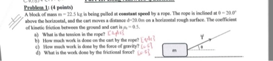 Problem 1: (4 points) A block of mass m = 22.5 kg is being pulled at constant speed by a rope. The rope is inclined at θ = 20.00 above the horizontal, and the cart moves a distance d-20.0m on a horizontal rough surface. The coefficient of kinetic friction between the ground and cart is μ-0.5. a) what is the tension in the rope? b) How much work is done on the cart by the rope? How much work is done by the force of gravity?L d) What is the work done by the frictional force? oS