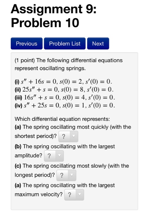 Assignment 9: Problem 10 Previous Problem List Next (1 point) The following differential equations represent oscillating springs. O) s16s0, s(0) 2, s(0)0 (ii) 25s + s 0, s(0) 8, s(0) 0 (ii) 16s + s 0, s(0) 4, s(0) 0. (iv)s25s 0, s(0 1, s(0) 0 Which differential equation represents: (a) The spring oscillating most quickly (with the shortest period)?? (b) The spring oscillating with the largest amplitude?? (c) The spring oscillating most slowly (with the longest period)? (a) The spring oscillating with the largest maximum velocity? ?