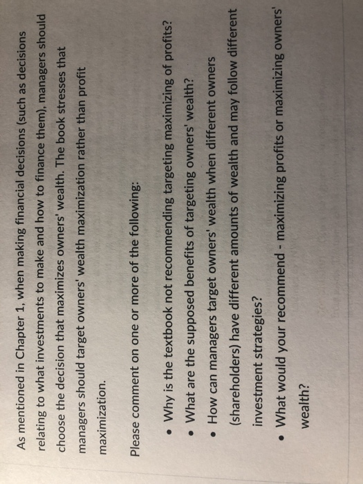 As mentioned in Chapter 1, when making financial decisions (such as decisions relating to what investments to make and how to finance them), managers should choose the decision that maximizes owners wealth. The book stresses that managers should target owners wealth maximization rather than profit maximization. Please comment on one or more of the following: . Why is the textbook not recommending targeting maximizing of profits? What are the supposed benefits of targeting owners wealth? . How can managers target owners wealth when different owners (shareholders) have different amounts of wealth and may follow different investment strategies? What would your recommend - maximizing profits or maximizing owners wealth?