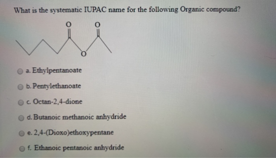 What is the systematic IUPAC name for the following Organic compound? O a. Ethylpentanoate b. Pentylethanoate c. Octan-2,4-di