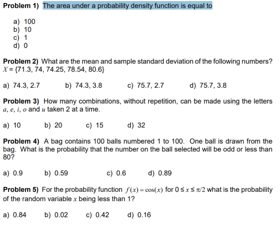Problem 1) The area under a probability density function is equal to a) 100 b) 10 d) 0 Problem 2) What are the mean and sample standard deviation of the following numbers? X- (71.3, 74, 74.25, 78.54, 80.6) a) 74.3, 2.7 b) 74.3, 3.8 c) 75.7, 2.7 d) 75.7, 3.8 Problem 3) How many combinations, without repetition, can be made using the letters a, e, i, o and u taken 2 at a time a) 10 b) 20 c) 15 d) 32 Problem 4) A bag contains 100 balls numbered 1 to 100. One ball is drawn from the bag. What is the probability that the number on the ball selected will be odd or less than 80? a) 0.9 b) 0.59 c) 0.6 d) 0.89 Problem 5) For the probability function f(x)-cos(x) for 0 s x s Tt/2 what is the probability of the random variable x being less than 1? a)0.84 b) 0.02 c)0.42 d) 0.16