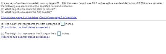 In a survey of women in a certain country (ages 20 -29), the mean height was 65.2 inches with a standard deviation of 2.75 inches. Answer the following questions about the specified normal distribution. (a) What height represents the 95th percentile? (b) What height represents the first quartile? (a) The height that represents the 95th percentile is □ inches. (Round to two decimal places as needed.) (b) The height that represents the first quartile is (Round to two decimal places as needed.) inches.