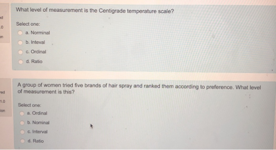 What level of measurement is the Centigrade temperature scale? ed Select one: .0 a. Norminal b. Inteval c. Ordinal o d. Ratio A group of women tried five brands of hair spray and ranked them according to preference. What level of measurement is this? Select one: o a. Ordinal ed 1.0 ion b. Nominal C. Interval O d. Ratio