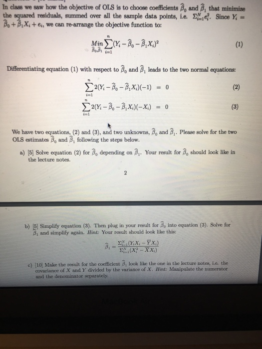 In class we saw how the objective of OLS is to choose coefficients Bo and B, that minimize the squared residuals, summed over all the sample data points, ie. . Since Y Bo+BX,te, we can re-arrange the objective function to: 3 Differentiating equation (1) with respect to Bo and B, leads to the two normal equations: 2(Y-3-3x)-1) 0 i-1 We have two equations, (2) and (3), and two unknowns, Bo and B. Please solve for the two OLS estimates Bo and B, following the steps below. a) [5] Solve equation (2) for ao depending on ai. Your result for ßo should look like in the lecture notes. b) 51 Simplify equation (3). Then plug in your result for Bo into equation (3). Solve for 81 and simplify again. Hint: Your result should look like this: e) [10] Make the result for the coefficient ßi look like the one in the lecture notes, ie the covariance of X and Y divided by the variance of X. Hint: Manipulate the numerator and the denominator separately