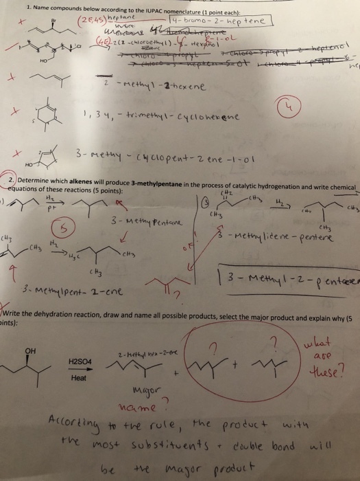1. Name compounds below according to the IUPAC nomenclature (1 point each) 2E4Syheant-bromo 2- hep tene 2 methy1-abexene , , 3 ?,-trimethyl-cyclone-ene 2, Determine which alkenes will roduce 3-methylpentane in the process of catalytic hydrogenation and write chemica equations of these reactions (5 points) C H 13-mem-2-p enters Write the dehydration reaction, draw and name all possible products, select the major product and explain why (Ss pints): what ate ?? se Heat mame Aclorting ttre rote, the product it the most substhen+, ? double bond will be e mayor prodotF rodut t