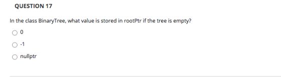 QUESTION 17 In the class BinaryTree, what value is stored in rootPtr if the tree is empty? 0 - 1 O nullptr