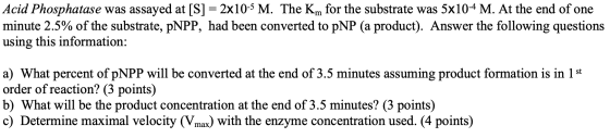Acid Phosphatase was assayed at [S] = 2x10-5 M. The Km for the substrate was 5x10-4 M. At the end of one minute 2.5% of the s