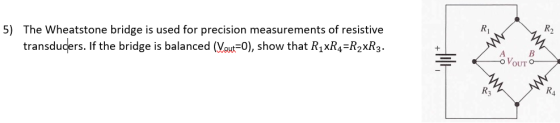 5) R2 The Wheatstone bridge is used for precision measurements of resistive transducers. If the bridge is balanced (Vaut 0), show that R,xR4-R2xR3. Ri A B VoUT R3